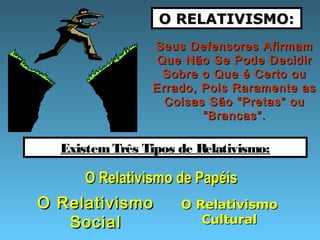 O RELATIVISMO:O RELATIVISMO:
Seus Defensores AfirmamSeus Defensores Afirmam
Que Não Se Pode DecidirQue Não Se Pode Decidir
Sobre o Que é Certo ouSobre o Que é Certo ou
Errado, Pois Raramente asErrado, Pois Raramente as
Coisas São “Pretas” ouCoisas São “Pretas” ou
“Brancas”.“Brancas”.
ExistemTrês Tipos de Relativismo:
O Relativismo de PapéisO Relativismo de Papéis
O RelativismoO Relativismo
SocialSocial
O RelativismoO Relativismo
CulturalCultural
 