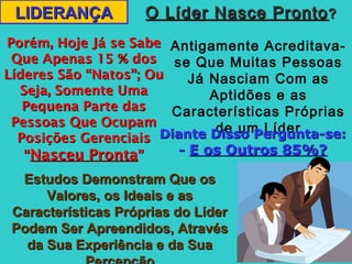 LIDERANÇALIDERANÇA O Líder Nasce ProntoO Líder Nasce Pronto??
Antigamente Acreditava-
se Que Muitas Pessoas
Já Nasciam Com as
Aptidões e as
Características Próprias
de um Líder
Porém, Hoje Já se SabePorém, Hoje Já se Sabe
Que Apenas 15 % dosQue Apenas 15 % dos
Líderes São “Natos”; OuLíderes São “Natos”; Ou
Seja, Somente UmaSeja, Somente Uma
Pequena Parte dasPequena Parte das
Pessoas Que OcupamPessoas Que Ocupam
Posições GerenciaisPosições Gerenciais
““Nasceu ProntaNasceu Pronta””
Estudos Demonstram Que osEstudos Demonstram Que os
Valores, os Ideais e asValores, os Ideais e as
Características Próprias do LíderCaracterísticas Próprias do Líder
Podem Ser Apreendidos, AtravésPodem Ser Apreendidos, Através
da Sua Experiência e da Suada Sua Experiência e da Sua
Diante Disso Pergunta-se:Diante Disso Pergunta-se:
-- E os Outros 85%?E os Outros 85%?
 