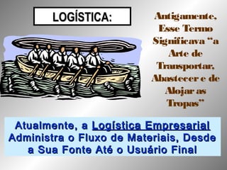 LOGÍSTICA:LOGÍSTICA: Antigamente,
Esse Termo
Significava “a
Arte de
Transportar,
Abastecere de
Alojaras
Tropas”
Atualmente, aAtualmente, a Logística EmpresarialLogística Empresarial
Administra o Fluxo de Materiais, DesdeAdministra o Fluxo de Materiais, Desde
a Sua Fonte Até o Usuário Finala Sua Fonte Até o Usuário Final
 