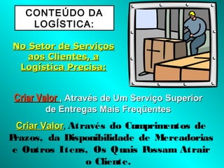 CONTEÚDO DA
LOGÍSTICA:
No Setor de ServiçosNo Setor de Serviços
aos Clientes, aaos Clientes, a
Logística Precisa:Logística Precisa:
Criar ValorCriar Valor , Através de Um Serviço Superior, Através de Um Serviço Superior
de Entregas Mais Freqüentesde Entregas Mais Freqüentes
Criar ValorCriar Valor, Através do Cumprimentos de
Prazos, da Disponibilidade de Mercadorias
e Outros Itens, Os Quais Possam Atrair
o Cliente.
 