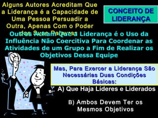 CONCEITO DECONCEITO DE
LIDERANÇALIDERANÇA
Alguns Autores Acreditam QueAlguns Autores Acreditam Que
a Liderança é a Capacidade dea Liderança é a Capacidade de
Uma Pessoa Persuadir aUma Pessoa Persuadir a
Outra, Apenas Com o PoderOutra, Apenas Com o Poder
das Suas Palavrasdas Suas PalavrasOutros Acham Que a Liderança é o Uso daOutros Acham Que a Liderança é o Uso da
Influência Não Coercitiva Para Coordenar asInfluência Não Coercitiva Para Coordenar as
Atividades de um Grupo a Fim de Realizar osAtividades de um Grupo a Fim de Realizar os
Objetivos Dessa EquipeObjetivos Dessa Equipe
Mas, Para Exercer a Liderança SãoMas, Para Exercer a Liderança São
Necessárias Duas CondiçõesNecessárias Duas Condições
Básicas:Básicas:
A) Que Haja Líderes e LideradosA) Que Haja Líderes e Liderados
B)B) Ambos Devem Ter osAmbos Devem Ter os
Mesmos ObjetivosMesmos Objetivos
 