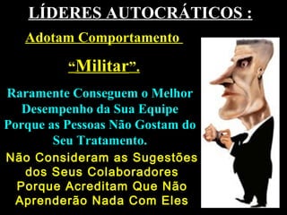 LÍDERES AUTOCRÁTICOS :LÍDERES AUTOCRÁTICOS :
Raramente Conseguem o MelhorRaramente Conseguem o Melhor
Desempenho da Sua EquipeDesempenho da Sua Equipe
Porque as Pessoas Não Gostam doPorque as Pessoas Não Gostam do
Seu Tratamento.Seu Tratamento.
Adotam ComportamentoAdotam Comportamento
““MilitarMilitar”.”.
Não Consideram as SugestõesNão Consideram as Sugestões
dos Seus Colaboradoresdos Seus Colaboradores
Porque Acreditam Que NãoPorque Acreditam Que Não
Aprenderão Nada Com ElesAprenderão Nada Com Eles
 