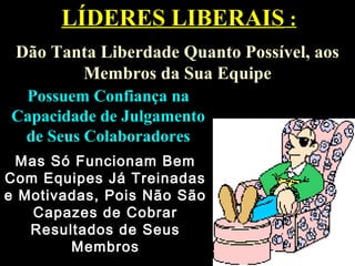 LÍDERES LIBERAISLÍDERES LIBERAIS ::
Dão Tanta Liberdade Quanto Possível, aosDão Tanta Liberdade Quanto Possível, aos
Membros da Sua EquipeMembros da Sua Equipe
Possuem Confiança naPossuem Confiança na
Capacidade de JulgamentoCapacidade de Julgamento
de Seus Colaboradoresde Seus Colaboradores
Mas Só Funcionam BemMas Só Funcionam Bem
Com Equipes Já TreinadasCom Equipes Já Treinadas
e Motivadas, Pois Não Sãoe Motivadas, Pois Não São
Capazes de CobrarCapazes de Cobrar
Resultados de SeusResultados de Seus
MembrosMembros
 