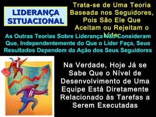 LIDERANÇALIDERANÇA
SITUACIONALSITUACIONAL
Trata-se de Uma TeoriaTrata-se de Uma Teoria
Baseada nos Seguidores,Baseada nos Seguidores,
Pois São Ele QuePois São Ele Que
Aceitam ou Rejeitam oAceitam ou Rejeitam o
LíderLíderAs Outras Teorias Sobre Liderança Não ConsideramAs Outras Teorias Sobre Liderança Não Consideram
Que, Independentemente do Que o Líder Faça, SeusQue, Independentemente do Que o Líder Faça, Seus
Resultados Dependem da Ação dos Seus SeguidoresResultados Dependem da Ação dos Seus Seguidores
Na Verdade, Hoje Já seNa Verdade, Hoje Já se
Sabe Que o Nível deSabe Que o Nível de
Desenvolvimento de UmaDesenvolvimento de Uma
Equipe Está DiretamenteEquipe Está Diretamente
Relacionado às Tarefas aRelacionado às Tarefas a
Serem ExecutadasSerem Executadas
 