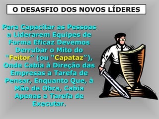Para Capacitar as PessoasPara Capacitar as Pessoas
a Liderarem Equipes dea Liderarem Equipes de
Forma Eficaz DevemosForma Eficaz Devemos
Derrubar o Mito doDerrubar o Mito do
““FeitorFeitor” (ou “” (ou “CapatazCapataz”),”),
Onde Cabia à Direção dasOnde Cabia à Direção das
Empresas a Tarefa deEmpresas a Tarefa de
Pensar, Enquanto Que, àPensar, Enquanto Que, à
Mão de Obra, CabiaMão de Obra, Cabia
Apenas a Tarefa deApenas a Tarefa de
Executar.Executar.
O DESASFIO DOS NOVOS LÍDERES
 