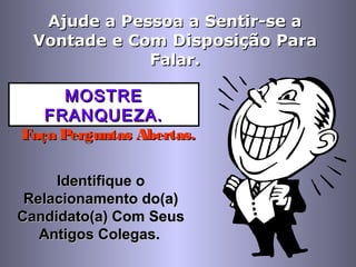 Ajude a Pessoa a Sentir-se aAjude a Pessoa a Sentir-se a
Vontade e ComVontade e Com DisposiçãoDisposição ParaPara
Falar.Falar.
MOSTREMOSTRE
FRANQUEZA.FRANQUEZA.
Faça Perguntas Abertas.Faça Perguntas Abertas.
Identifique oIdentifique o
Relacionamento do(a)Relacionamento do(a)
Candidato(a) Com SeusCandidato(a) Com Seus
Antigos Colegas.Antigos Colegas.
 