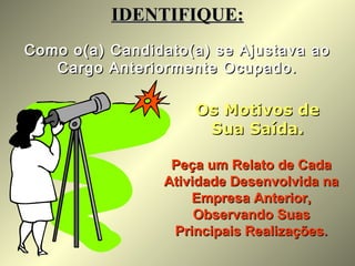 Como o(a) Candidato(a) se Ajustava aoComo o(a) Candidato(a) se Ajustava ao
Cargo Anteriormente Ocupado.Cargo Anteriormente Ocupado.
IDENTIFIQUE:IDENTIFIQUE:
Os Motivos deOs Motivos de
Sua Saída.Sua Saída.
Peça um Relato de CadaPeça um Relato de Cada
Atividade Desenvolvida naAtividade Desenvolvida na
Empresa Anterior,Empresa Anterior,
Observando SuasObservando Suas
Principais Realizações.Principais Realizações.
 