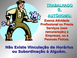 TRABALHADOTRABALHADO
RR
AUTÔNOMO:AUTÔNOMO:
Exerce AtividadeExerce Atividade
Profissional ou PrestaProfissional ou Presta
Serviços (semServiços (sem
remuneração) aremuneração) a
Empresas, ou àEmpresas, ou à
Pessoas Físicas.Pessoas Físicas.
Não Existe Vinculação de HoráriosNão Existe Vinculação de Horários
ou Subordinação à Alguém.ou Subordinação à Alguém.
 
