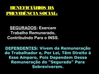 BENEFICIÁRIOS DABENEFICIÁRIOS DA
PREVIDÊNCIA SOCIAL:PREVIDÊNCIA SOCIAL:
SEGURADOSSEGURADOS: Exercem: Exercem
Trabalho Remunerado,Trabalho Remunerado,
ContribuIndo Para o INSS.ContribuIndo Para o INSS.
DEPENDENTESDEPENDENTES: V: Vivem da Remuneraçãoivem da Remuneração
do Trabalhador e, Por Lei, Têm Direito àdo Trabalhador e, Por Lei, Têm Direito à
Esse Amparo, Pois Dependem DessaEsse Amparo, Pois Dependem Dessa
Remuneração do “Segurado” ParaRemuneração do “Segurado” Para
SobreviveremSobreviverem..
 