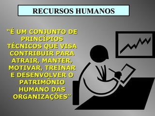 RECURSOS HUMANOSRECURSOS HUMANOS
““É UM CONJUNTO DEÉ UM CONJUNTO DE
PRINCÍPIOSPRINCÍPIOS
TÉCNICOS QUE VISATÉCNICOS QUE VISA
CONTRIBUIR PARACONTRIBUIR PARA
ATRAIR, MANTER,ATRAIR, MANTER,
MOTIVAR, TREINARMOTIVAR, TREINAR
E DESENVOLVER OE DESENVOLVER O
PATRIMÔNIOPATRIMÔNIO
HUMANO DASHUMANO DAS
ORGANIZAÇÕES”ORGANIZAÇÕES”
 