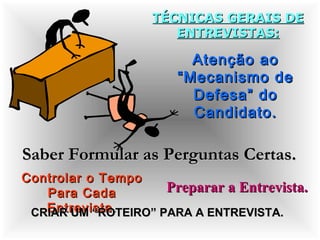 TÉCNICAS GERAIS DETÉCNICAS GERAIS DE
ENTREVISTAS:ENTREVISTAS:
Atenção aoAtenção ao
“Mecanismo de“Mecanismo de
Defesa” doDefesa” do
Candidato.Candidato.
Saber Formular as Perguntas Certas.Saber Formular as Perguntas Certas.
Controlar o TempoControlar o Tempo
Para CadaPara Cada
Entrevista.Entrevista.
Preparar a Entrevista.Preparar a Entrevista.
CRIAR UM “ROTEIRO” PARA A ENTREVISTA.CRIAR UM “ROTEIRO” PARA A ENTREVISTA.
 