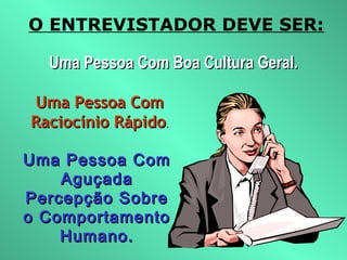 O ENTREVISTADOR DEVE SER:
Uma Pessoa Com Boa Cultura Geral.Uma Pessoa Com Boa Cultura Geral.
Uma Pessoa ComUma Pessoa Com
Raciocínio RápidoRaciocínio Rápido..
Uma Pessoa ComUma Pessoa Com
AguçadaAguçada
Percepção SobrePercepção Sobre
o Comportamentoo Comportamento
Humano.Humano.
 