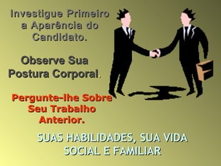 Investigue PrimeiroInvestigue Primeiro
a Aparência doa Aparência do
Candidato.Candidato.
Observe SuaObserve Sua
Postura CorporalPostura Corporal..
Pergunte-lhe SobrePergunte-lhe Sobre
Seu TrabalhoSeu Trabalho
Anterior.Anterior.
SUAS HABILIDADES, SUA VIDASUAS HABILIDADES, SUA VIDA
SOCIAL E FAMILIARSOCIAL E FAMILIAR
 
