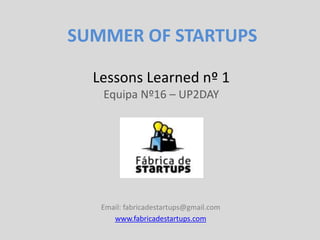 SUMMER OF STARTUPS

  Lessons Learned nº 1
   Equipa Nº16 – UP2DAY




   Email: fabricadestartups@gmail.com
      www.fabricadestartups.com
 