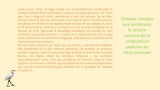 Como pocos otros, el lugar donde nos encontrábamos condensaba la
versión extrema de la combinación explosiva de estos procesos. De modo
que, tras la segunda visita, cambiamos el plan del estudio. De un lado,
abandonamos la idea de centrarnos en la historia de la consulta previa y
decidimos envolverla en la madeja donde anidaba en la realidad, es decir,
en la historia de la violencia y la disputa por los recursos alrededor de la
represa de Urrá. Siguiendo la estrategia sociológica del estudio de caso
extendido, buscamos entender, a través de la trayectoria de Urrá, lo que
viene pasando en los territorios indígenas colombianos convertidos en la
nueva frontera económica.5
De otro lado, optamos por dejar que los hechos y las historias hablaran
más libremente de lo que solemos permitirlo los analistas de procesos
sociales y legales. Dejamos para otro lugar la tarea de teorizar las consultas
previas, los litigios sobre los derechos indígenas y los conflictos
socioambientales como Urrá que proliferan en América Latina y otras
regiones del mundo a medida que se globalizan las industrias extractivas,
que uno de nosotros ha propuesto estudiar con el concepto de “campos
minados”.6
Campos minados
que condensan
la versión
extrema de la
combinación
explosiva de
estos procesos
 