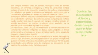 Son campos minados tanto en sentido sociológico como en sentido
económico. En términos sociológicos, se trata de verdaderos campos
sociales, propios de las economías extractivas de enclave, caracterizados
por relaciones de poder profundamente desiguales entre empresas y
comunidades, y por la escasa presencia e intermediación del Estado.
Son campos minados en cuanto son altamente riesgosos; en ellos dominan
las sociabilidades violentas y desconfiadas, donde cualquier paso en falso
puede resultar letal. Con frecuencia son campos minados también en
sentido económico; en muchas ocasiones, giran alrededor de la
explotación de una mina de algún recurso valioso.
En otros casos, como Urrá, lo son también en el sentido más literal del
término: los territorios indígenas en disputa están plagados de minas
antipersonales, sembradas por grupos armados ilegales como estrategia
de guerra y de control territorial.7
Remitimos a ese otro texto al lector interesado en el análisis sociológico y
jurídico. Aquí, en cambio, decidimos prescindir de los apoyos conceptuales
que son esenciales en los estudios sociales, pero en los que “la vida queda
inmovilizada entre alfileres como las mariposas de colección”, en las
palabras del periodista Javier Darío Restrepo.8
Dominan las
sociabilidades
violentas y
desconfiadas,
donde cualquier
paso en falso
puede resultar
letal
 