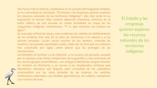 Dos horas más en lancha y estábamos en el corazón del resguardo embera,
en la comunidad de Sambudó. “El Estado y las empresas quieren explorar
los recursos naturales de los territorios indígenas”, dijo más tarde en su
exposición el extinto líder embera Neburubi Chamarra, mientras en el
único tablero de una escuela en ruinas destellaba un mapa de los
resguardos indígenas colombianos. “Y lo que tenemos los embera es
agua”.
Se acercaba el final de 2009 y eran evidentes las señales de debilitamiento
de los emberas tras más de 15 años de resistencia a la represa y a los
actores armados. Lucían vacíos muchos de sus tambos, viviendas de
madera y sin paredes apostadas a lado y lado del río Sinú que los emberas
han construido por siglos sobre pilares que las protegen de las
inundaciones.
Corriéndoles al hambre y a la violencia –a la escasez de pescado causada
por la represa, a las minas antipersona de la guerrilla y a las amenazas de
los nuevos grupos paramilitares–, sus antiguos habitantes ocupan ranchos
de invasión en Montería; o se suman a los desplazados emberas que
deambulan descalzos por Bogotá, para curiosidad de los capitalinos
sorprendidos por las caras pintadas de las mujeres, los vestidos
multicolores adornados con diseños geométricos, los collares variopintos
con motivos de aves.
El Estado y las
empresas
quieren explorar
los recursos
naturales de los
territorios
indígenas
 
