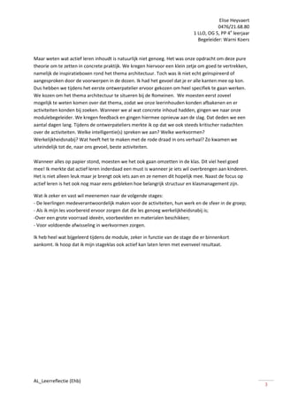 Elise Heyvaert
                                                                                       0476/21.68.80
                                                                            1 LLO, OG 5, PP 4e leerjaar
                                                                              Begeleider: Warni Koers


Maar weten wat actief leren inhoudt is natuurlijk niet genoeg. Het was onze opdracht om deze pure
theorie om te zetten in concrete praktijk. We kregen hiervoor een klein zetje om goed te vertrekken,
namelijk de inspiratieboxen rond het thema architectuur. Toch was ik niet echt geïnspireerd of
aangesproken door de voorwerpen in de dozen. Ik had het gevoel dat je er alle kanten mee op kon.
Dus hebben we tijdens het eerste ontwerpatelier ervoor gekozen om heel specifiek te gaan werken.
We kozen om het thema architectuur te situeren bij de Romeinen. We moesten eerst zoveel
mogelijk te weten komen over dat thema, zodat we onze leerinhouden konden afbakenen en er
activiteiten konden bij zoeken. Wanneer we al wat concrete inhoud hadden, gingen we naar onze
modulebegeleider. We kregen feedback en gingen hiermee opnieuw aan de slag. Dat deden we een
aantal dagen lang. Tijdens de ontwerpateliers merkte ik op dat we ook steeds kritischer nadachten
over de activiteiten. Welke intelligentie(s) spreken we aan? Welke werkvormen?
Werkelijkheidsnabij? Wat heeft het te maken met de rode draad in ons verhaal? Zo kwamen we
uiteindelijk tot de, naar ons gevoel, beste activiteiten.

Wanneer alles op papier stond, moesten we het ook gaan omzetten in de klas. Dit viel heel goed
mee! Ik merkte dat actief leren inderdaad een must is wanneer je iets wil overbrengen aan kinderen.
Het is niet alleen leuk maar je brengt ook iets aan en ze nemen dit hopelijk mee. Naast de focus op
actief leren is het ook nog maar eens gebleken hoe belangrijk structuur en klasmanagement zijn.

Wat ik zeker en vast wil meenemen naar de volgende stages:
- De leerlingen medeverantwoordelijk maken voor de activiteiten, hun werk en de sfeer in de groep;
- Als ik mijn les voorbereid ervoor zorgen dat die les genoeg werkelijkheidsnabij is;
-Over een grote voorraad ideeën, voorbeelden en materialen beschikken;
- Voor voldoende afwisseling in werkvormen zorgen.

Ik heb heel wat bijgeleerd tijdens de module, zeker in functie van de stage die er binnenkort
aankomt. Ik hoop dat ik mijn stageklas ook actief kan laten leren met evenveel resultaat.




AL_Leerreflectie (Ehb)
                                                                                                          3
 