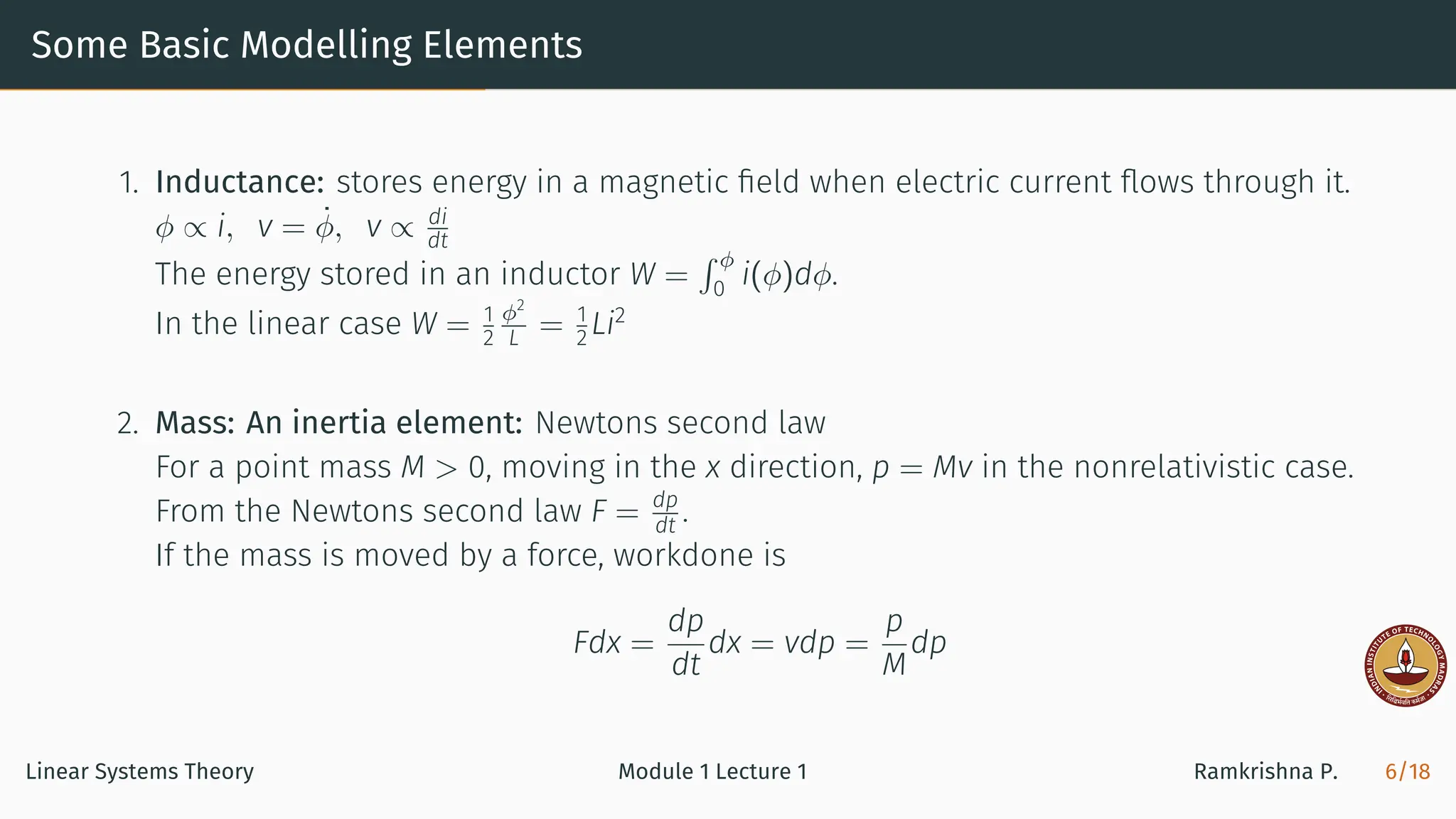 Some Basic Modelling Elements
1. Inductance: stores energy in a magnetic ﬁeld when electric current ﬂows through it.
ϕ ∝ i, v = ϕ̇, v ∝ di
dt
The energy stored in an inductor W =
∫ ϕ
0
i(ϕ)dϕ.
In the linear case W = 1
2
ϕ2
L = 1
2 Li2
2. Mass: An inertia element: Newtons second law
For a point mass M > 0, moving in the x direction, p = Mv in the nonrelativistic case.
From the Newtons second law F = dp
dt .
If the mass is moved by a force, workdone is
Fdx =
dp
dt
dx = vdp =
p
M
dp
Linear Systems Theory Module 1 Lecture 1 Ramkrishna P. 6/18
 