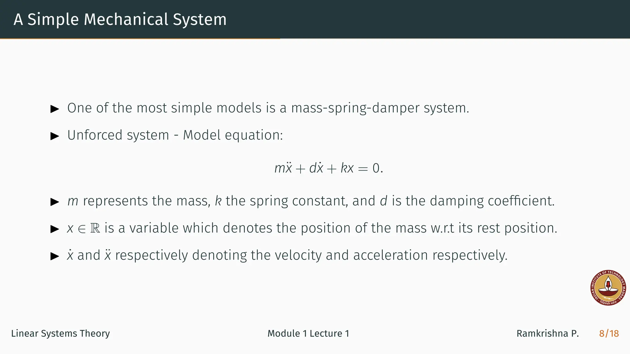 A Simple Mechanical System
▶ One of the most simple models is a mass-spring-damper system.
▶ Unforced system - Model equation:
mẍ + dẋ + kx = 0.
▶ m represents the mass, k the spring constant, and d is the damping coefﬁcient.
▶ x ∈ R is a variable which denotes the position of the mass w.r.t its rest position.
▶ ẋ and ẍ respectively denoting the velocity and acceleration respectively.
Linear Systems Theory Module 1 Lecture 1 Ramkrishna P. 8/18
 
