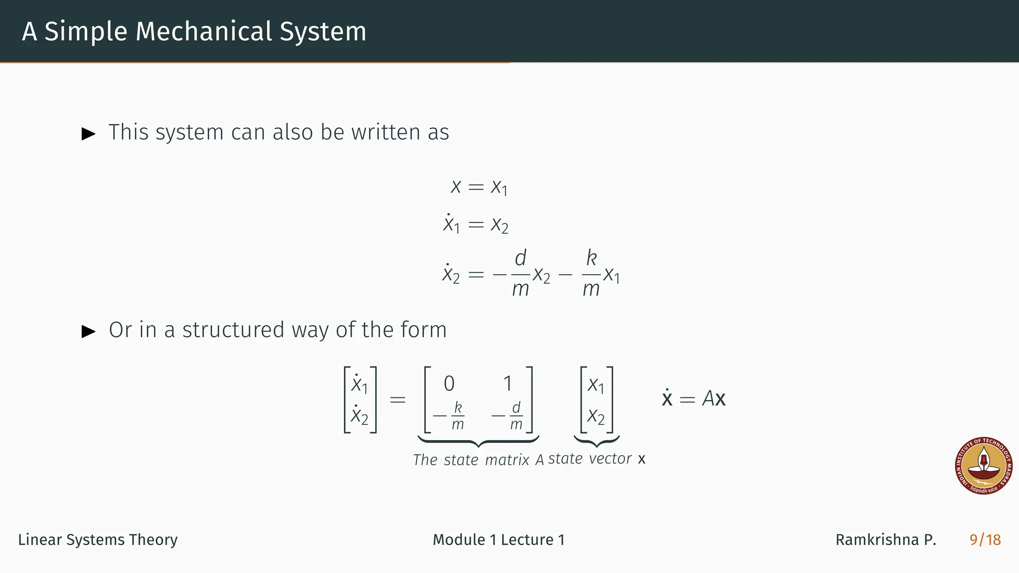 A Simple Mechanical System
▶ This system can also be written as
x = x1
ẋ1 = x2
ẋ2 = −
d
m
x2 −
k
m
x1
▶ Or in a structured way of the form
[
ẋ1
ẋ2
]
=
[
0 1
− k
m − d
m
]
| {z }
The state matrix A
[
x1
x2
]
|{z}
state vector x
ẋ = Ax
Linear Systems Theory Module 1 Lecture 1 Ramkrishna P. 9/18
 