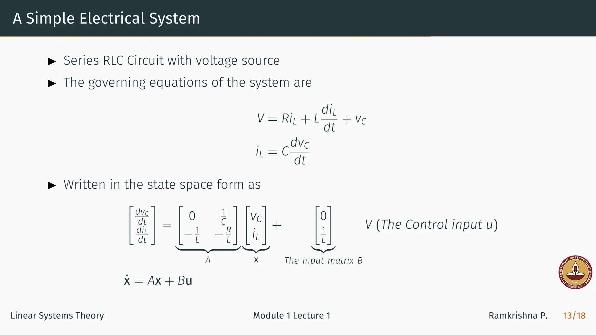 A Simple Electrical System
▶ Series RLC Circuit with voltage source
▶ The governing equations of the system are
V = RiL + L
diL
dt
+ vC
iL = C
dvC
dt
▶ Written in the state space form as
[
dvC
dt
diL
dt
]
=
[
0 1
C
−1
L −R
L
]
| {z }
A
[
vC
iL
]
|{z}
x
+
[
0
1
L
]
|{z}
The input matrix B
V (The Control input u)
ẋ = Ax + Bu
Linear Systems Theory Module 1 Lecture 1 Ramkrishna P. 13/18
 