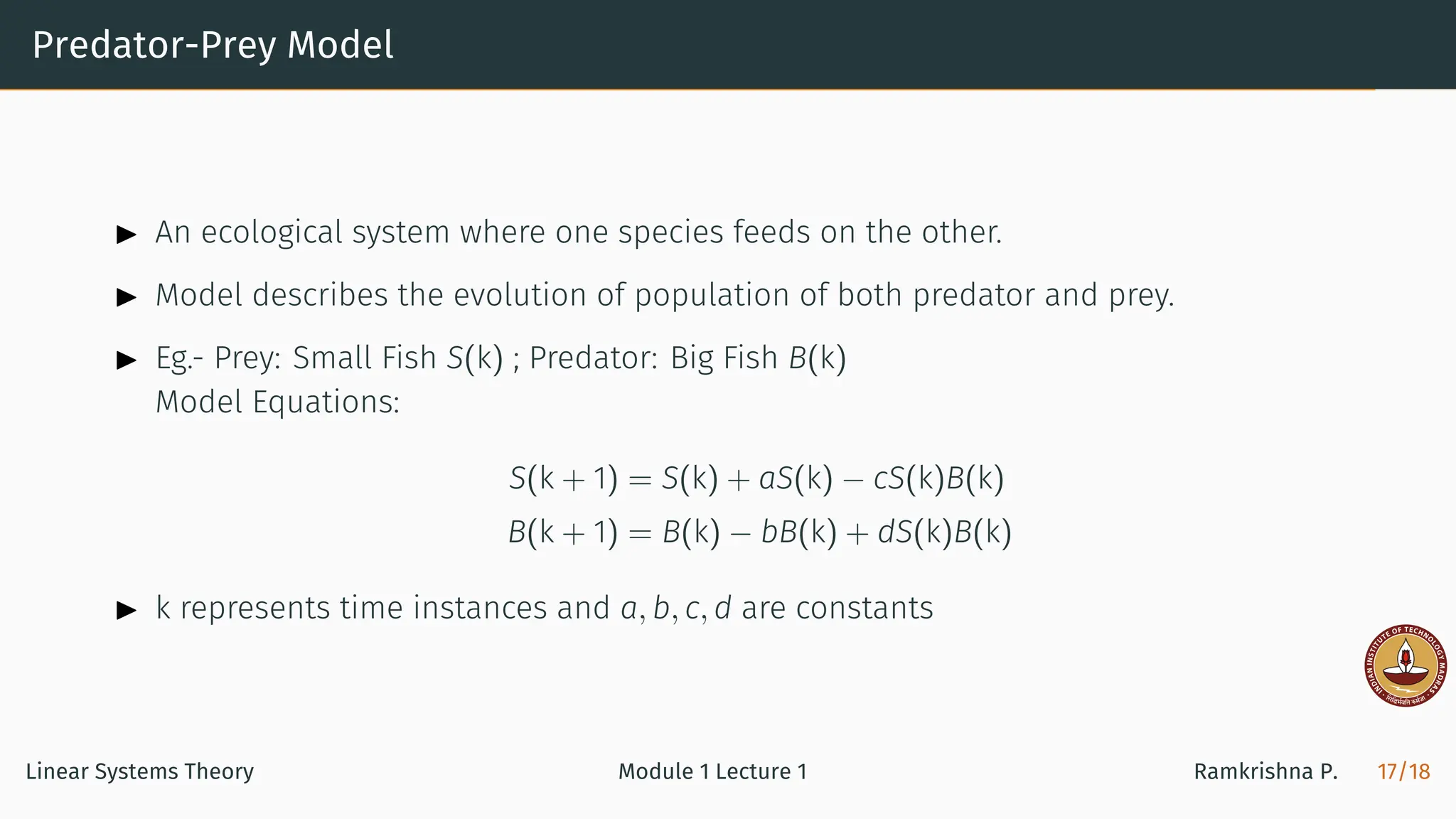 Predator-Prey Model
▶ An ecological system where one species feeds on the other.
▶ Model describes the evolution of population of both predator and prey.
▶ Eg.- Prey: Small Fish S(k) ; Predator: Big Fish B(k)
Model Equations:
S(k + 1) = S(k) + aS(k) − cS(k)B(k)
B(k + 1) = B(k) − bB(k) + dS(k)B(k)
▶ k represents time instances and a, b, c, d are constants
Linear Systems Theory Module 1 Lecture 1 Ramkrishna P. 17/18
 