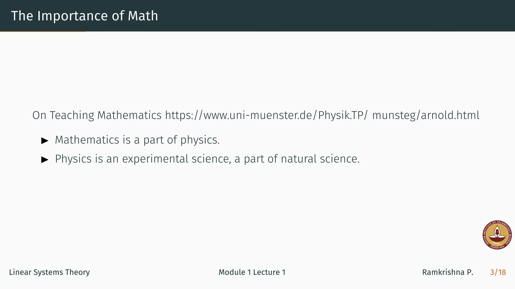 The Importance of Math
On Teaching Mathematics https://www.uni-muenster.de/Physik.TP/ munsteg/arnold.html
▶ Mathematics is a part of physics.
▶ Physics is an experimental science, a part of natural science.
Linear Systems Theory Module 1 Lecture 1 Ramkrishna P. 3/18
 