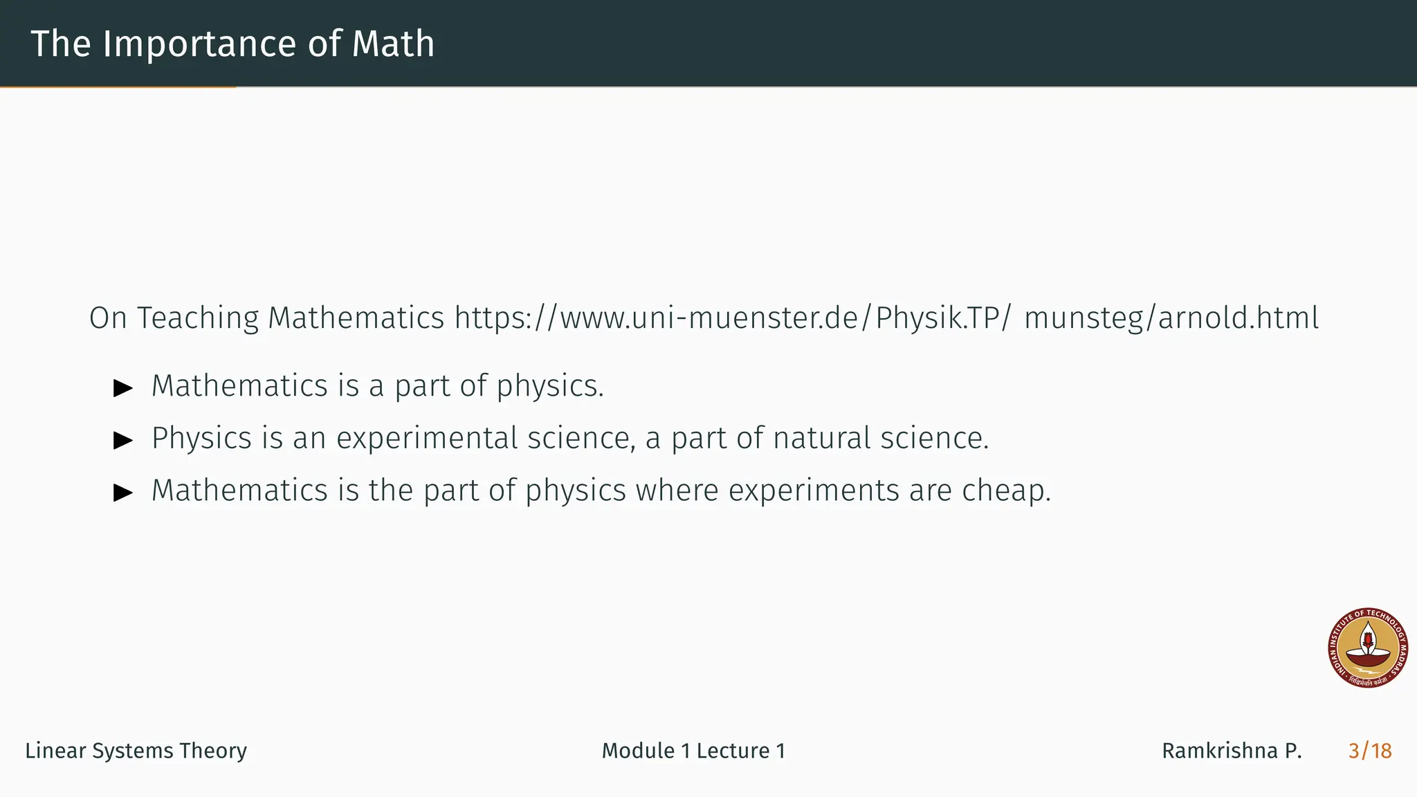 The Importance of Math
On Teaching Mathematics https://www.uni-muenster.de/Physik.TP/ munsteg/arnold.html
▶ Mathematics is a part of physics.
▶ Physics is an experimental science, a part of natural science.
▶ Mathematics is the part of physics where experiments are cheap.
Linear Systems Theory Module 1 Lecture 1 Ramkrishna P. 3/18
 