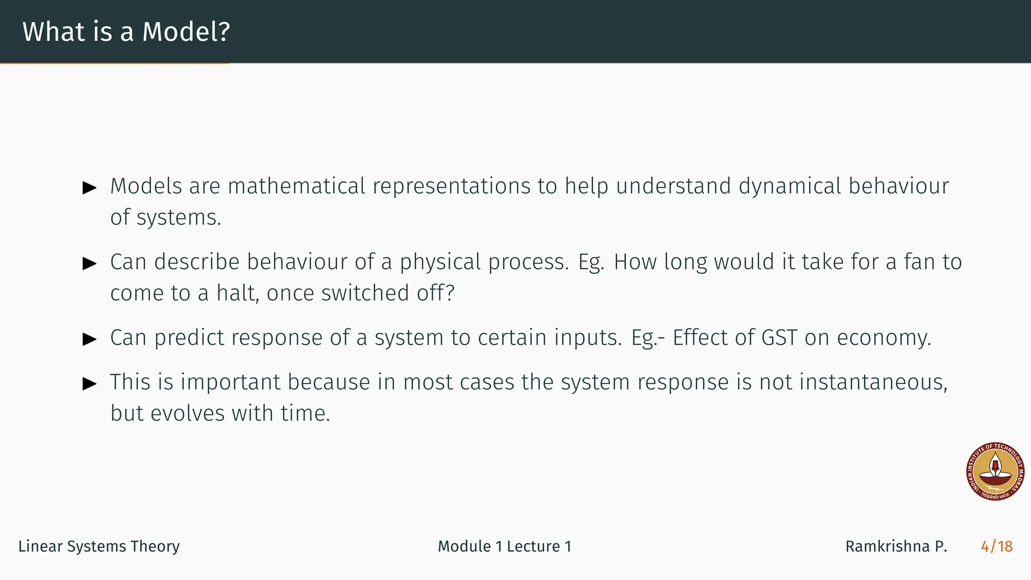 What is a Model?
▶ Models are mathematical representations to help understand dynamical behaviour
of systems.
▶ Can describe behaviour of a physical process. Eg. How long would it take for a fan to
come to a halt, once switched off?
▶ Can predict response of a system to certain inputs. Eg.- Effect of GST on economy.
▶ This is important because in most cases the system response is not instantaneous,
but evolves with time.
Linear Systems Theory Module 1 Lecture 1 Ramkrishna P. 4/18
 