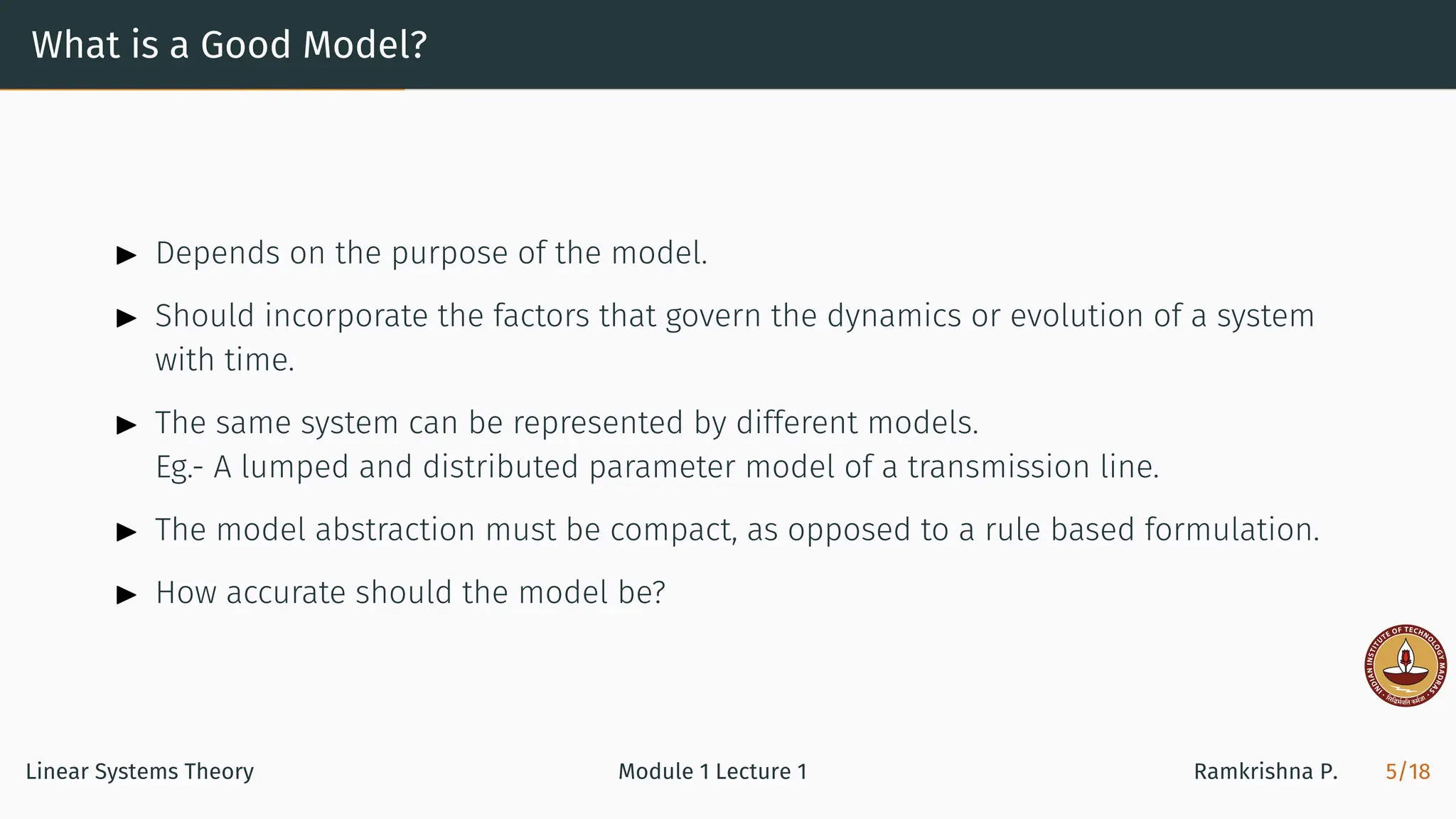 What is a Good Model?
▶ Depends on the purpose of the model.
▶ Should incorporate the factors that govern the dynamics or evolution of a system
with time.
▶ The same system can be represented by different models.
Eg.- A lumped and distributed parameter model of a transmission line.
▶ The model abstraction must be compact, as opposed to a rule based formulation.
▶ How accurate should the model be?
Linear Systems Theory Module 1 Lecture 1 Ramkrishna P. 5/18
 