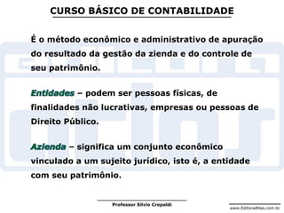 www.EditoraAtlas.com.br
Professor Silvio Crepaldi
CURSO BÁSICO DE CONTABILIDADE
É o método econômico e administrativo de apuração
do resultado da gestão da zienda e do controle de
seu patrimônio.
– podem ser pessoas físicas, de
finalidades não lucrativas, empresas ou pessoas de
Direito Público.
– significa um conjunto econômico
vinculado a um sujeito jurídico, isto é, a entidade
com seu patrimônio.
 