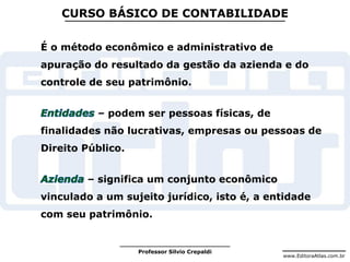 www.EditoraAtlas.com.br
Professor Silvio Crepaldi
CURSO BÁSICO DE CONTABILIDADE
É o método econômico e administrativo de
apuração do resultado da gestão da azienda e do
controle de seu patrimônio.
– podem ser pessoas físicas, de
finalidades não lucrativas, empresas ou pessoas de
Direito Público.
– significa um conjunto econômico
vinculado a um sujeito jurídico, isto é, a entidade
com seu patrimônio.
 
