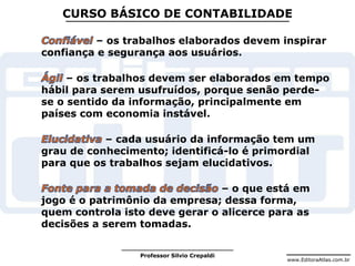 www.EditoraAtlas.com.br
Professor Silvio Crepaldi
CURSO BÁSICO DE CONTABILIDADE
– os trabalhos elaborados devem inspirar
confiança e segurança aos usuários.
– os trabalhos devem ser elaborados em tempo
hábil para serem usufruídos, porque senão perde-
se o sentido da informação, principalmente em
países com economia instável.
– cada usuário da informação tem um
grau de conhecimento; identificá-lo é primordial
para que os trabalhos sejam elucidativos.
– o que está em
jogo é o patrimônio da empresa; dessa forma,
quem controla isto deve gerar o alicerce para as
decisões a serem tomadas.
 