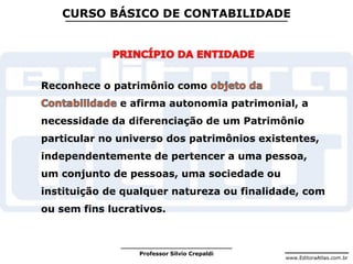 www.EditoraAtlas.com.br
Professor Silvio Crepaldi
CURSO BÁSICO DE CONTABILIDADE
Reconhece o patrimônio como
e afirma autonomia patrimonial, a
necessidade da diferenciação de um Patrimônio
particular no universo dos patrimônios existentes,
independentemente de pertencer a uma pessoa,
um conjunto de pessoas, uma sociedade ou
instituição de qualquer natureza ou finalidade, com
ou sem fins lucrativos.
 
