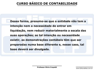 www.EditoraAtlas.com.br
Professor Silvio Crepaldi
CURSO BÁSICO DE CONTABILIDADE
Dessa forma, presume-se que a entidade não tem a
intenção nem a necessidade de entrar em
liquidação, nem reduzir materialmente a escala das
suas operações; se tal intenção ou necessidade
existir, as demonstrações contábeis têm que ser
preparadas numa base diferente e, nesse caso, tal
base deverá ser divulgada.
 