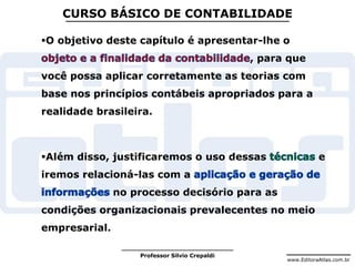 www.EditoraAtlas.com.br
Professor Silvio Crepaldi
CURSO BÁSICO DE CONTABILIDADE
O objetivo deste capítulo é apresentar-lhe o
, para que
você possa aplicar corretamente as teorias com
base nos princípios contábeis apropriados para a
realidade brasileira.
Além disso, justificaremos o uso dessas e
iremos relacioná-las com a
no processo decisório para as
condições organizacionais prevalecentes no meio
empresarial.
 