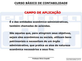 www.EditoraAtlas.com.br
Professor Silvio Crepaldi
CURSO BÁSICO DE CONTABILIDADE
É o das entidades econômico-administrativas,
também chamadas de aziendas.
São aquelas que, para atingirem seus objetivos,
sejam eles econômicos ou sociais, utilizam bens
patrimoniais e necessitam de um órgão
administrativo, que pratica os atos de natureza
econômica necessários a seus fins.
 
