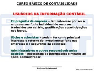 www.EditoraAtlas.com.br
Professor Silvio Crepaldi
CURSO BÁSICO DE CONTABILIDADE
– têm interesse por ser a
empresa sua fonte individual de recursos
traduzidos por salário, gratificações e participações
nos lucros.
– podem ter como principal
interesse o retorno do investimento feito nas
empresas e a segurança da aplicação.
– necessitam de informações similares ao
sócio-administrador.
 