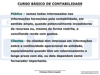 www.EditoraAtlas.com.br
Professor Silvio Crepaldi
CURSO BÁSICO DE CONTABILIDADE
– somos todos interessados nas
informações fornecidas pela contabilidade, em
sentido amplo, quando potencialmente investidores
de recursos ou, mesmo de forma restrita, e
conciliando renda com gastos.
- Os clientes têm interesse em informações
sobre a continuidade operacional da entidade,
especialmente quando têm um relacionamento a
longo prazo com ela, ou dela dependem como
fornecedor importante.
 