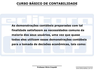 www.EditoraAtlas.com.br
Professor Silvio Crepaldi
CURSO BÁSICO DE CONTABILIDADE
As demonstrações contábeis preparadas com tal
finalidade satisfazem as necessidades comuns da
maioria dos seus usuários, uma vez que quase
todos eles utilizam essas demonstrações contábeis
para a tomada de decisões econômicas, tais como:
 