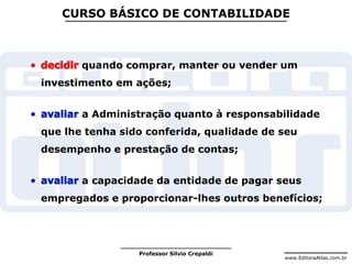 www.EditoraAtlas.com.br
Professor Silvio Crepaldi
CURSO BÁSICO DE CONTABILIDADE
quando comprar, manter ou vender um
investimento em ações;
a Administração quanto à responsabilidade
que lhe tenha sido conferida, qualidade de seu
desempenho e prestação de contas;
a capacidade da entidade de pagar seus
empregados e proporcionar-lhes outros benefícios;
 