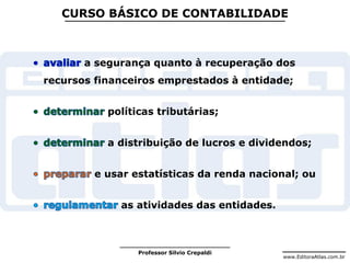 www.EditoraAtlas.com.br
Professor Silvio Crepaldi
CURSO BÁSICO DE CONTABILIDADE
a segurança quanto à recuperação dos
recursos financeiros emprestados à entidade;
políticas tributárias;
a distribuição de lucros e dividendos;
e usar estatísticas da renda nacional; ou
as atividades das entidades.
 