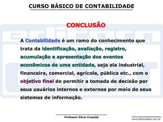 www.EditoraAtlas.com.br
Professor Silvio Crepaldi
CURSO BÁSICO DE CONTABILIDADE
A é um ramo do conhecimento que
trata da
, seja ela industrial,
financeira, comercial, agrícola, pública etc., com o
de permitir a tomada de decisão por
seus usuários internos e externos por meio de seus
sistemas de informação.
 