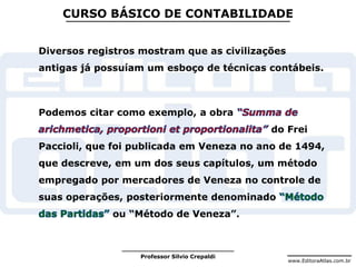www.EditoraAtlas.com.br
Professor Silvio Crepaldi
CURSO BÁSICO DE CONTABILIDADE
Diversos registros mostram que as civilizações
antigas já possuíam um esboço de técnicas contábeis.
Podemos citar como exemplo, a obra
do Frei
Paccioli, que foi publicada em Veneza no ano de 1494,
que descreve, em um dos seus capítulos, um método
empregado por mercadores de Veneza no controle de
suas operações, posteriormente denominado
ou “Método de Veneza”.
 