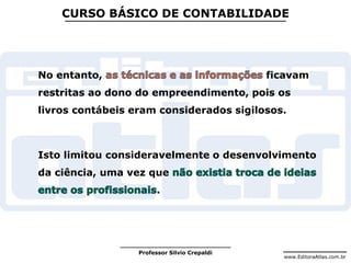 www.EditoraAtlas.com.br
Professor Silvio Crepaldi
CURSO BÁSICO DE CONTABILIDADE
No entanto, ficavam
restritas ao dono do empreendimento, pois os
livros contábeis eram considerados sigilosos.
Isto limitou consideravelmente o desenvolvimento
da ciência, uma vez que
.
 