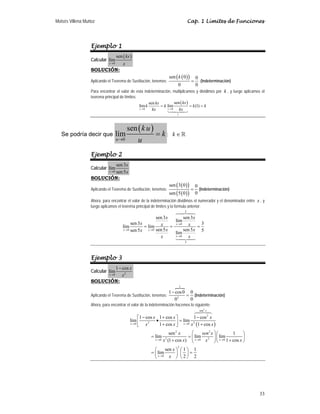 Moisés Villena Muñoz                                                                     Cap. 1 Límites de Funciones




                  Ejemplo 1
                                    sen ( kx )
                  Calcular lím
                             x →0       x
                  SOLUCIÓN:
                                                                        sen ( k ( 0 ) )
                                                                                0
                  Aplicando el Teorema de Sustitución, tenemos:                           =
                                                                                   (Indeterminación)
                                                                     0          0
                  Para encontrar el valor de esta indeterminación, multiplicamos y dividimos por k , y luego aplicamos el
                  teorema principal de límites:
                                                          sen kx          sen ( kx )
                                                  lím k          = k lím             = k (1) = k
                                                  x→0       kx       x →0    kx
                                                                             1




                                            sen ( k u )
   Se podría decir que              lím                       =k;         k∈
                                    u →0          u
                  Ejemplo 2
                         sen 3x
                  Calcular lím
                             x →0
                         sen 5 x
                  SOLUCIÓN:
                                                                        sen ( 3 ( 0 ) )       0
                  Aplicando el Teorema de Sustitución, tenemos:                           =     (Indeterminación)
                                                                        sen ( 5 ( 0 ) )       0
                  Ahora, para encontrar el valor de la indeterminación dividimos el numerador y el denominador entre x , y
                  luego aplicamos el teorema principal de límites y la formula anterior:
                                                                                     3

                                                              sen 3 x      sen 3x
                                                                      lím
                                              sen 3 x                 x →0   x =3
                                        lím           = lím x =
                                        x → 0 sen 5 x   x → 0 sen 5 x      sen 5 x 5
                                                                      lím
                                                                x     x→0    x
                                                                                     5




                  Ejemplo 3
                         1 − cos x
                  Calcular lím
                             x2
                             x →0

                  SOLUCIÓN:
                                                                                 1

                                                                1 − cos 0 0
                  Aplicando el Teorema de Sustitución, tenemos:          = (Indeterminación)
                                                                   02     0
                  Ahora, para encontrar el valor de la indeterminación hacemos lo siguiente:
                                                                                                sen 2 x

                                                  ⎡1 − cos x 1 + cos x ⎤          1 − cos 2 x
                                             lím ⎢          •           ⎥ = lím x 2 (1 + cos x )
                                             x →0
                                                  ⎣ x
                                                        2
                                                              1 + cos x ⎦ x → 0
                                                                          sen 2 x     ⎛    sen 2 x ⎞ ⎛      1     ⎞
                                                           = lím                    = ⎜ lím 2 ⎟ ⎜ lím             ⎟
                                                              x →0   x 2 (1 + cos x) ⎝ x →0 x ⎠ ⎝ x → 0 1 + cos x ⎠
                                                                              2
                                                             ⎛      sen x ⎞ ⎛ 1 ⎞ 1
                                                           = ⎜ lím        ⎟ ⎜ ⎟=
                                                             ⎝ x →0   x ⎠ ⎝2⎠ 2




                                                                                                                       33
 