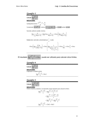Moisés Villena Muñoz                                                                       Cap. 1 Límites de Funciones




                  Ejemplo 5
                            a kx − 1
                  Calcular lím
                       x →0     x
                  SOLUCIÓN:
                                                a k (0) − 1 0
                  Sustituyendo tenemos                     = .
                                                     0      0
                  Considerando u = a kx − 1 , entonces x =                    1
                                                                           k ln a
                                                                                    ln (u + 1) y si x → 0 también u → 0

                  Haciendo cambio de variable, tenemos:
                                               u                          u               ⎛            u      ⎞
                             lím                        = lím k ln a             = k ln a ⎜ lím
                                                                                          ⎜ u → 0 ln ( u + 1) ⎟
                                                                                                              ⎟
                             u →0      1
                                    k ln a   ln ( u + 1) u → 0       ln ( u + 1)          ⎝                   ⎠

                                                                            1
                  Multiplicando, numerador y denominador por                  , resulta:
                                                                            u
                                                               ⎛                        ⎞
                                                               ⎜                        ⎟
                                ⎛        ( )u ⎞  1
                                                               ⎜             1          ⎟           1           1
                         k ln a ⎜ lím 1               = k ln a ⎜ lím                      = k ln a      = k ln a = k ln a
                                ⎜ u → 0 ln ( u + 1) ⎟
                                                 u
                                                    ⎟                               u ⎤ ⎟
                                                                 u →0
                                                                      ln ⎡( u + 1) ⎟
                                                                                  1
                                ⎝                   ⎠                                              ln e         1
                                       u
                                                               ⎜         ⎣            ⎦⎟
                                                               ⎜
                                                               ⎝               e        ⎠


                            ak u −1
   El resultado lím                 = k ln a puede ser utilizado para calcular otros límites.
                       u →0    x

                  Ejemplo 4
                            32 x − 1
                  Calcular lím
                       x →0     x
                  SOLUCIÓN:
                  Empleando el resultado anterior:
                                                  32 x − 1
                                             lím           = 2 ln 3
                                             x →0     x


                  Ejemplo 5
                            32 x − 54 x
                  Calcular lím
                       x →0      x
                  SOLUCIÓN:
                  Primero restamos y sumamos 1 al numerador y luego separamos para calcular los límites:
                                                          32 x − 54 x         32 x − 1 − 54 x + 1
                                                     lím              = lím
                                                     x →0      x         x →0          x
                                                                             32 x − 1 − ( 54 x − 1)
                                                                      = lím
                                                                        x →0           x
                                                                             3 −1
                                                                               2x
                                                                                              54 x − 1
                                                                      = lím           − lím
                                                                        x →0     x       x →0     x
                                                          3 −5
                                                           2x     4x
                                                     lím              = 2 ln 3 − 4ln 5
                                                     x →0      x




                                                                                                                            41
 