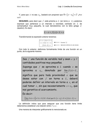 Moisés Villena Muñoz                                          Cap. 1 Límites de Funciones




   Y, para que         x   no sea   x0 , bastará con proponer que 0 < x − x0 < ∂                           ¿POR
QUÉ?.


  SEGUNDO, para decir que f está próxima a L (en torno a L ), podemos
expresar que pertenece a un intervalo o vecindad, centrado en L de
semiamplitud muy pequeña, la cual denotaremos con la letra griega ε
(épsilon). Es decir:

                                             L − ε < f ( x) < L + ε
   Transformando la expresión anterior tenemos:
                                     L − ε < f ( x) < L + ε
                                     − ε < f ( x ) − L < +ε         Restando " L "

                                           f ( x) − L < ε           Aplicando la definición de valor absoluto


  Con todo lo anterior, definimos formalmente límite de una función en un
punto, de la siguiente manera:



         Sea f una función de variable real y sean ε y ∂
         cantidades positivas muy pequeñas.
         Suponga que f se aproxima a L cuando x se
         aproxima a x0 , denotado por lím f ( x) = L ,
                                                                            x→ x0

         significa que para toda proximidad ε que se
         desee estar con f en torno a L , deberá
         poderse definir un intervalo en torno a x0 en el
         cual tomar x , sin que necesariamente x = x0 , que
         nos garantice el acercamiento.
         Es decir:
            ( lím f ( x) = L ) ≡ ∀ε > 0, ∃δ > 0 tal que 0 < x − x
             x → x0
                                                                0    < δ ⇒ f ( x) − L < ε

  La definición indica que para asegurar que una función tiene límite
deberíamos establecer una relación entre ∂ y ε .

   Una manera de interpretar gráficamente lo mencionado es:




                                                                                                                5
 