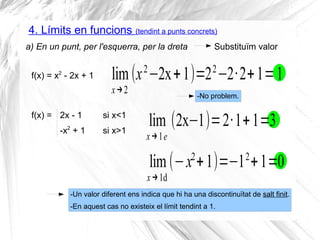 4. Límits en funcions (tendint a punts concrets)
a) En un punt, per l'esquerra, per la dreta
lim
x→2
(x2
−2x+1)=22
−2·2+1=1
Substituïm valor
f(x) = x2
- 2x + 1
f(x) = 2x - 1 si x<1
-x2
+ 1 si x>1
lim
x→1e
(2x−1)=2·1+1=3
lim
x→1d
(−x2
+1)=−12
+1=0
-Un valor diferent ens indica que hi ha una discontinuïtat de salt finit.
-En aquest cas no existeix el límit tendint a 1.
-No problem.
 
